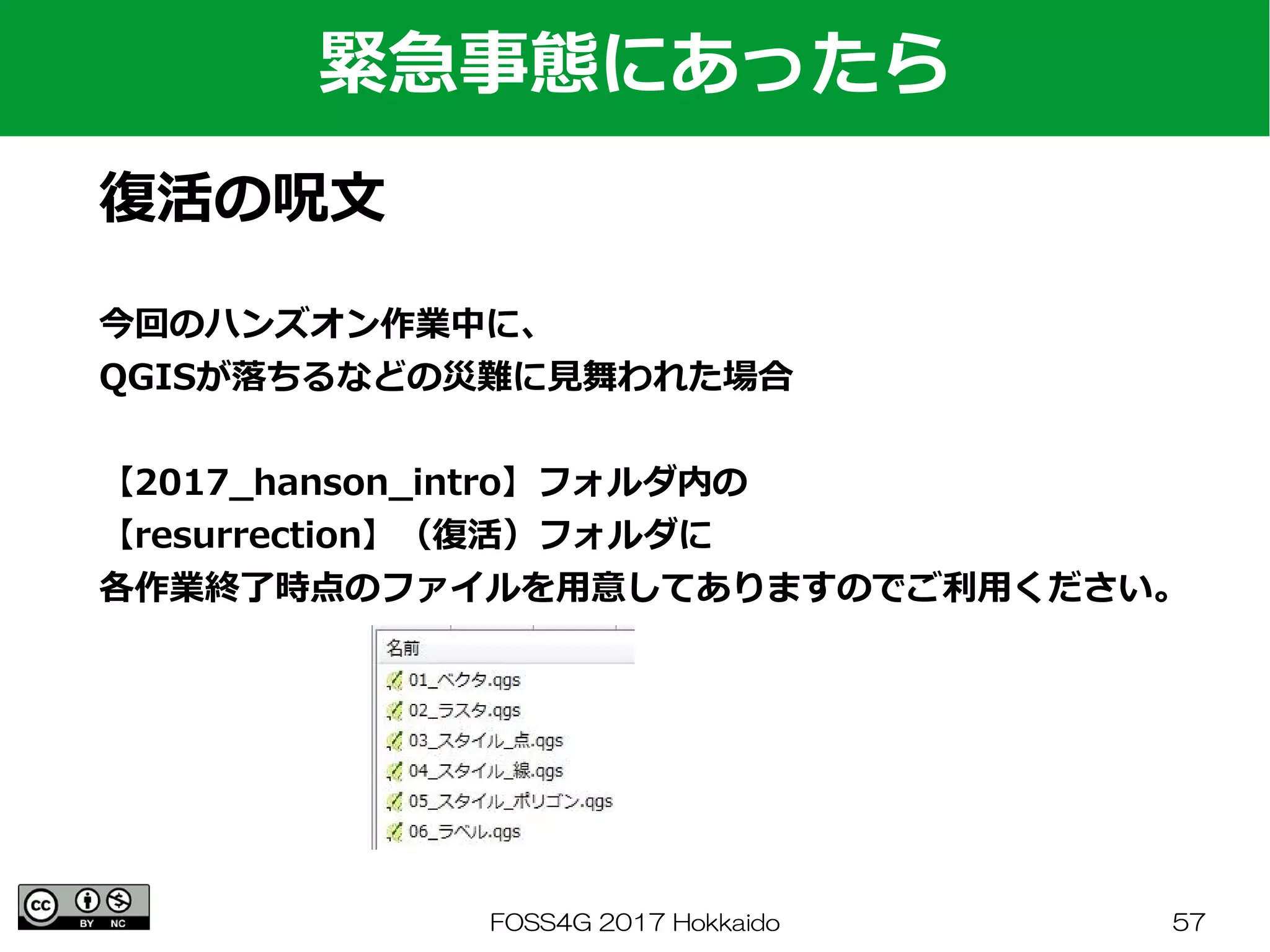 FOSS4G 2017 Hokkaido 57
緊急事態にあったら
復活の呪文
今回のハンズオン作業中に、
QGISが落ちるなどの災難に見舞われた場合
【2017_hanson_intro】フォルダ内の
【resurrection】（復活）フォルダに
各作業終了時点のファイルを用意してありますのでご利用ください。
 