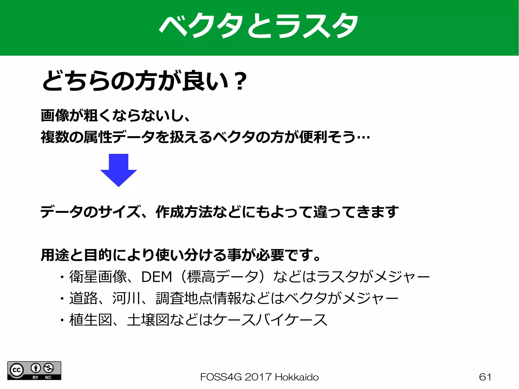 FOSS4G 2017 Hokkaido 61
ベクタとラスタ
どちらの方が良い？
画像が粗くならないし、
複数の属性データを扱えるベクタの方が便利そう…
データのサイズ、作成方法などにもよって違ってきます
用途と目的により使い分ける事が必要です。
　・衛星画像、DEM（標高データ）などはラスタがメジャー
　・道路、河川、調査地点情報などはベクタがメジャー
　・植生図、土壌図などはケースバイケース
 
