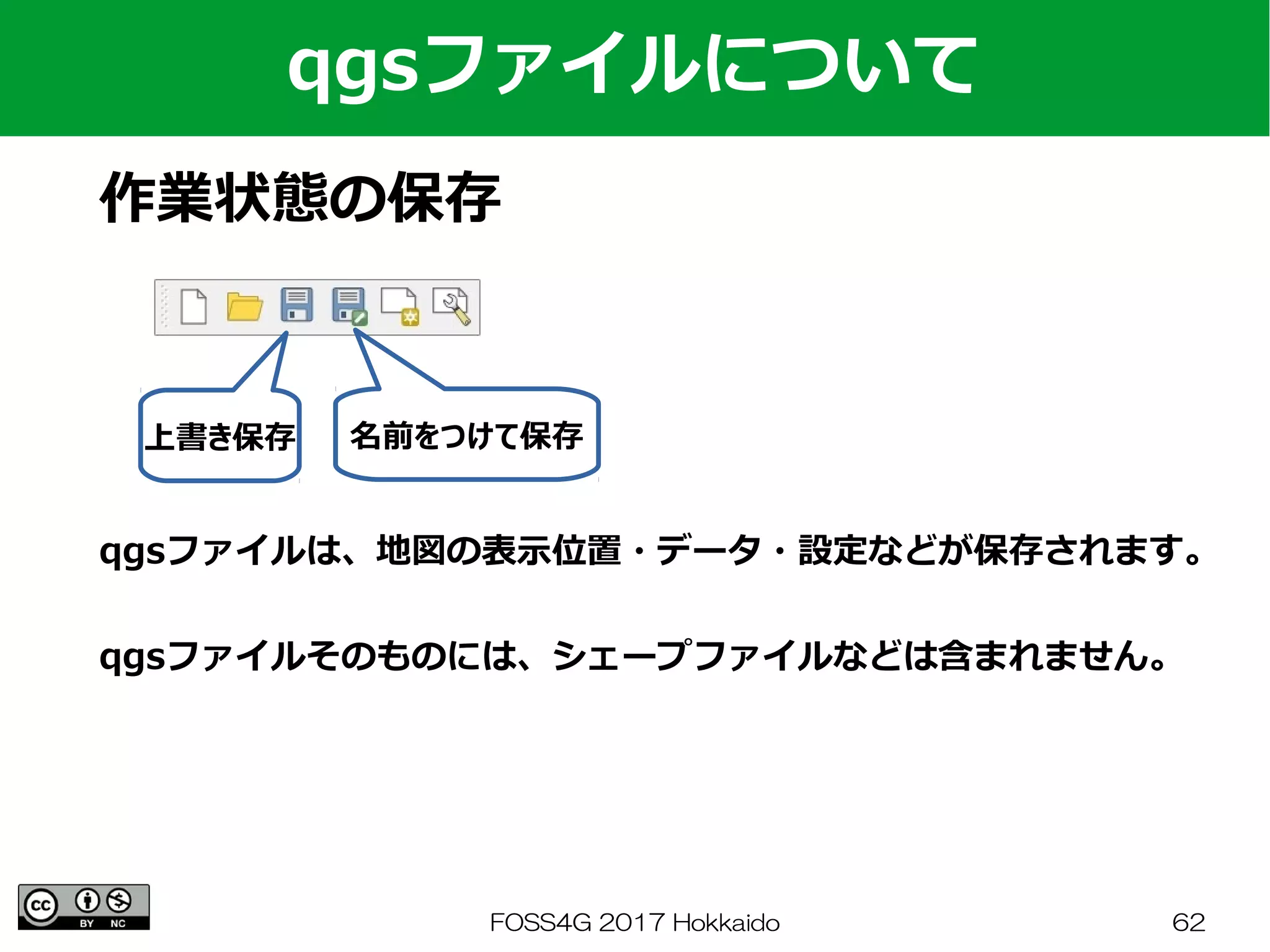 FOSS4G 2017 Hokkaido 62
qgsファイルについて
作業状態の保存
qgsファイルは、地図の表示位置・データ・設定などが保存されます。
qgsファイルそのものには、シェープファイルなどは含まれません。
上書き保存 名前をつけて保存
 