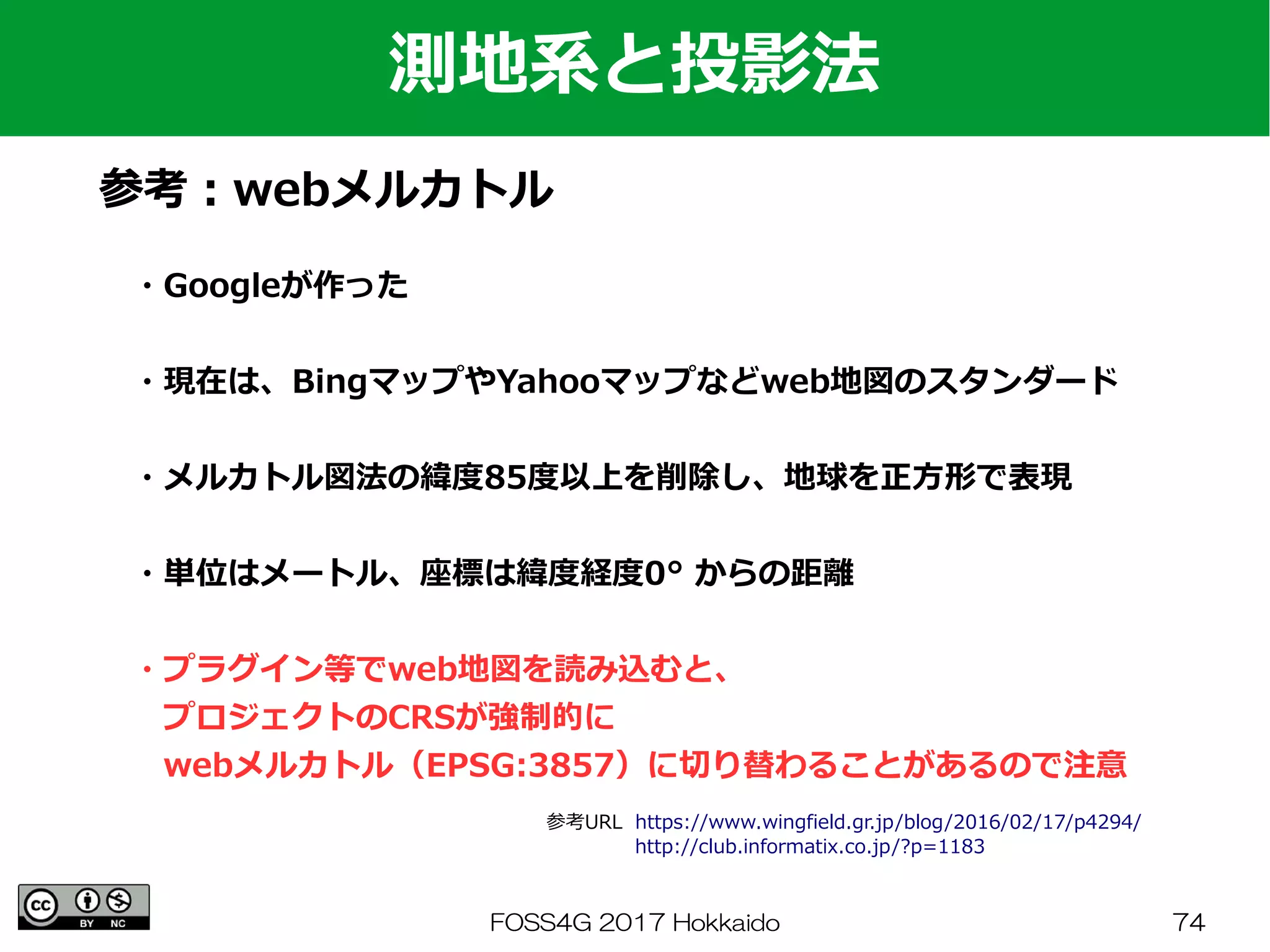 FOSS4G 2017 Hokkaido 74
測地系と投影法
参考：webメルカトル
参考URL　https://www.wingfield.gr.jp/blog/2016/02/17/p4294/
　　　　　　　http://club.informatix.co.jp/?p=1183
・Googleが作った
・現在は、BingマップやYahooマップなどweb地図のスタンダード
・メルカトル図法の緯度85度以上を削除し、地球を正方形で表現
・単位はメートル、座標は緯度経度0° からの距離
・プラグイン等でweb地図を読み込むと、
　プロジェクトのCRSが強制的に
　webメルカトル（EPSG:3857）に切り替わることがあるので注意
 