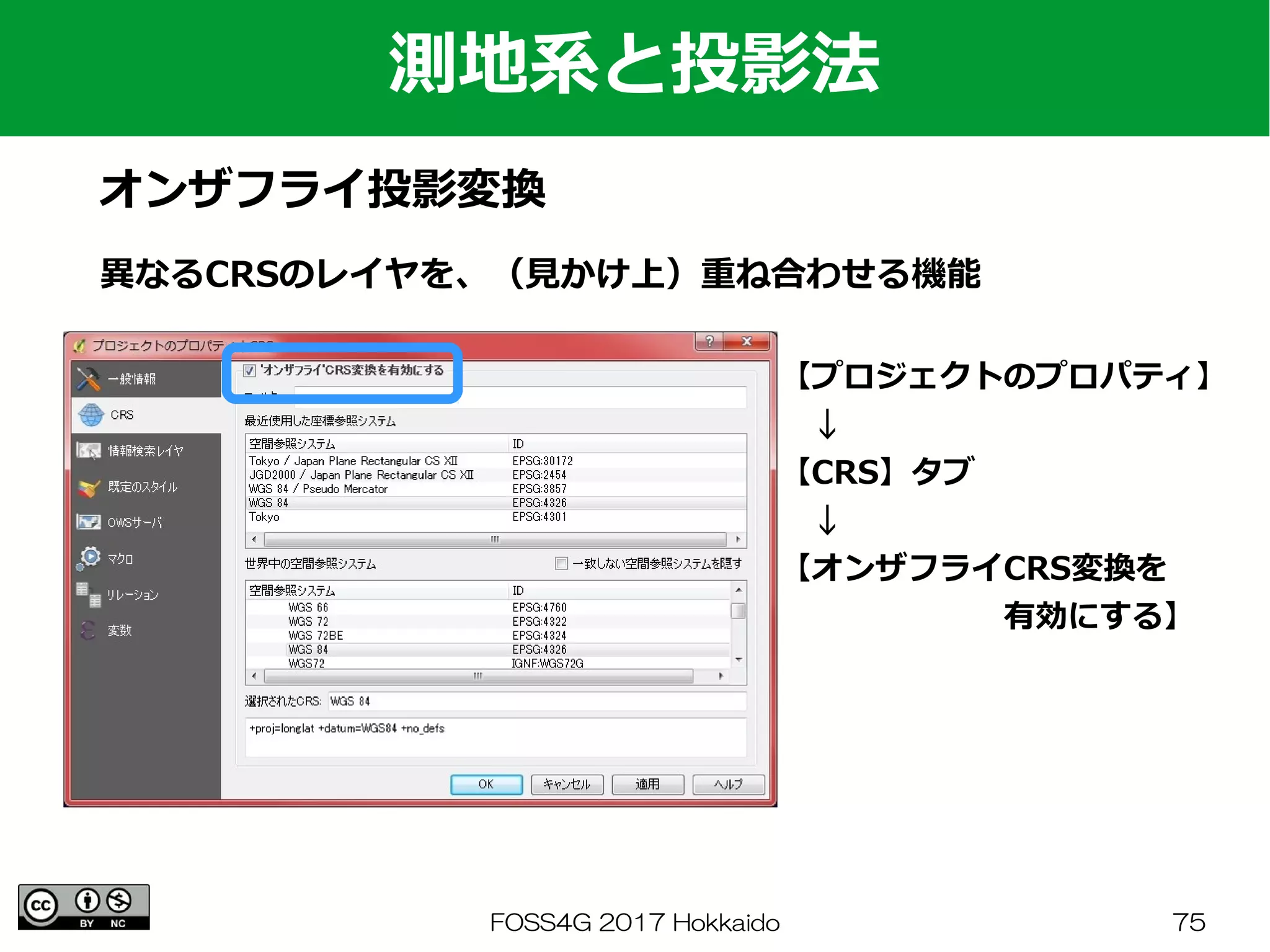 FOSS4G 2017 Hokkaido 75
測地系と投影法
オンザフライ投影変換
異なるCRSのレイヤを、（見かけ上）重ね合わせる機能
【プロジェクトのプロパティ】
　↓
【CRS】タブ
　↓
【オンザフライCRS変換を
　　　　　　　有効にする】
 