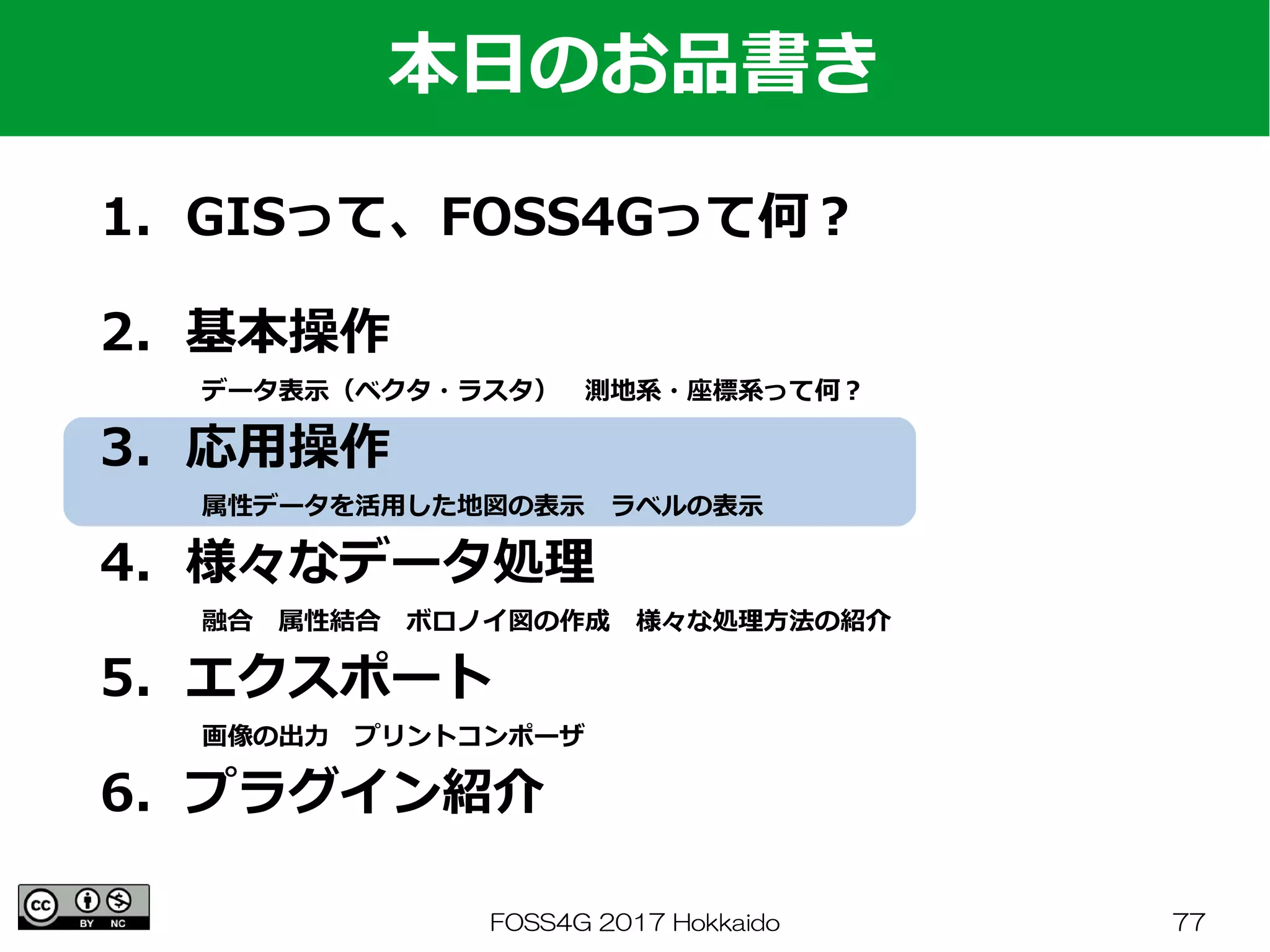 FOSS4G 2017 Hokkaido 77
1．GISって、FOSS4Gって何？
　
2．基本操作
　　　　データ表示（ベクタ・ラスタ）　測地系・座標系って何？
3．応用操作
　　　　属性データを活用した地図の表示　ラベルの表示
4．様々なデータ処理
　　　　融合　属性結合　ボロノイ図の作成　様々な処理方法の紹介
5．エクスポート
　　　　画像の出力　プリントコンポーザ
6．プラグイン紹介
本日のお品書き
 