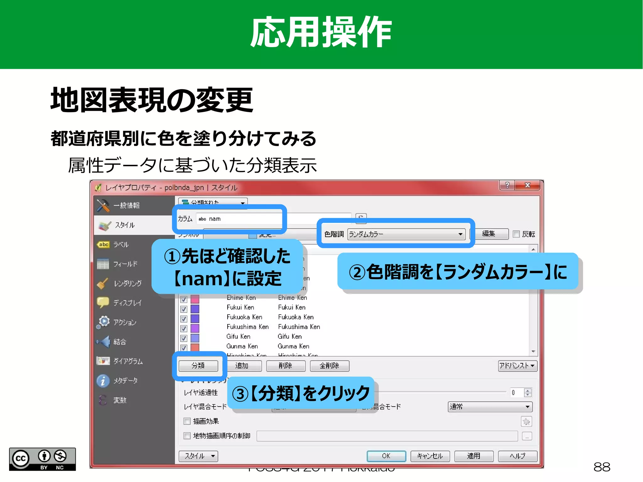 FOSS4G 2017 Hokkaido 88
応用操作
地図表現の変更
都道府県別に色を塗り分けてみる
　属性データに基づいた分類表示
①先ほど確認した
【nam】に設定
①先ほど確認した
【nam】に設定
③【分類】をクリック③【分類】をクリック
②色階調を【ランダムカラー】に②色階調を【ランダムカラー】に
 