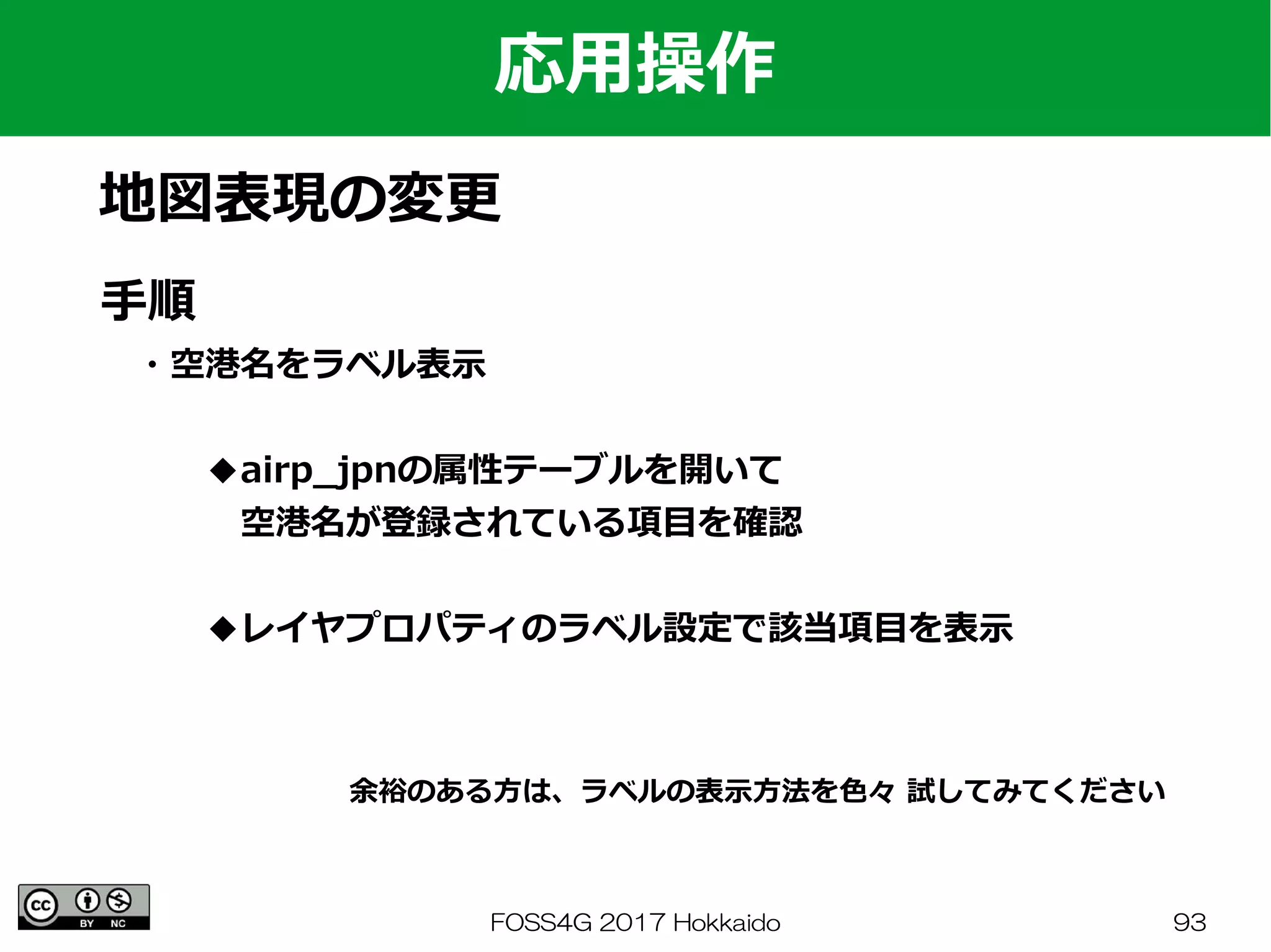 FOSS4G 2017 Hokkaido 93
応用操作
地図表現の変更
手順
　・空港名をラベル表示
　　　◆airp_jpnの属性テーブルを開いて
　　　　空港名が登録されている項目を確認
　　　◆レイヤプロパティのラベル設定で該当項目を表示
余裕のある方は、ラベルの表示方法を色々 試してみてください
 