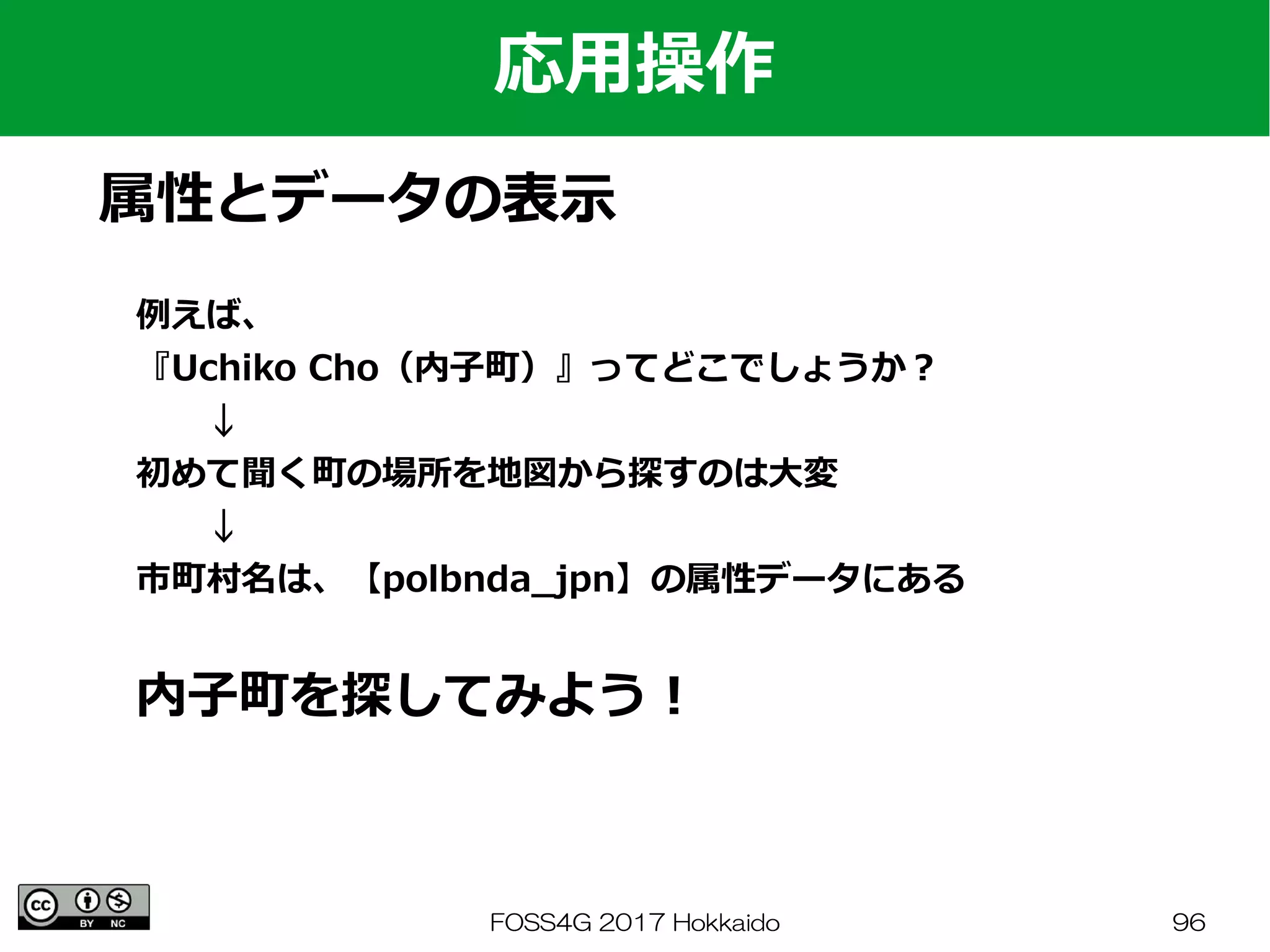 FOSS4G 2017 Hokkaido 96
応用操作
属性とデータの表示
例えば、
『Uchiko Cho（内子町）』ってどこでしょうか？
　　↓
初めて聞く町の場所を地図から探すのは大変
　　↓
市町村名は、【polbnda_jpn】の属性データにある
内子町を探してみよう！
 