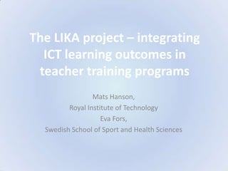 The LIKA project – integrating ICT learning outcomes in teacher training programs Mats Hanson,  Royal Institute of Technology Eva Fors,  Swedish School of Sport and Health Sciences 