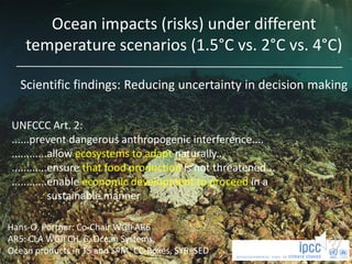 Hans-O. Pörtner: Co-Chair WGII AR6
AR5: CLA WGII CH. 6, Ocean Systems,
Ocean products in TS and SPM, CC-Boxes, SYR, SED
UNFCCC Art. 2:
......prevent dangerous anthropogenic interference....
............allow ecosystems to adapt naturally...
............ensure that food production is not threatened...
............enable economic development to proceed in a
sustainable manner
Ocean impacts (risks) under different
temperature scenarios (1.5°C vs. 2°C vs. 4°C)
Scientific findings: Reducing uncertainty in decision making
 