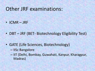 Other JRF examinations:ICMR – JRF DBT – JRF (BET- Biotechnology Eligibility Test)GATE (Life Sciences, Biotechnology)IISc BangaloreIIT (Delhi, Bombay, Guwahati, Kanpur, Kharagpur, Madras)