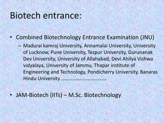 Biotech entrance:Combined Biotechnology Entrance Examination (JNU)Madurai kamraj University, Annamalai University, University of Lucknow, Pune University, Tezpur University, Gurunanak Dev University, University of Allahabad, Devi AhilyaVishwavidyalaya, University of Jammu, Thapar institute of Engineering and Technology, Pondicherry University, Banaras  Hindu University ………………………………JAM-Biotech (IITs) – M.Sc. Biotechnology