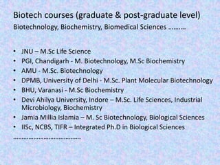 Biotech courses (graduate & post-graduate level)Biotechnology, Biochemistry, Biomedical Sciences ……….JNU – M.Sc Life SciencePGI, Chandigarh - M. Biotechnology, M.Sc BiochemistryAMU - M.Sc. BiotechnologyDPMB, University of Delhi - M.Sc. Plant Molecular BiotechnologyBHU, Varanasi - M.Sc BiochemistryDevi Ahilya University, Indore – M.Sc. Life Sciences, Industrial Microbiology, BiochemistryJamiaMilliaIslamia – M. Sc Biotechnology, Biological SciencesIISc, NCBS, TIFR – Integrated Ph.D in Biological Sciences…………………………………. 