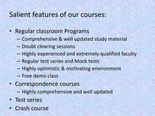 Salient features of our courses:Regular classroom ProgramsComprehensive & well updated study materialDoubt clearing sessionsHighly experienced and extremely qualified facultyRegular test series and Mock testsHighly optimistic & motivating environmentFree demo classCorrespondence coursesHighly comprehensive and well updatedTest series Crash course