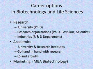Career options in Biotechnology and Life SciencesResearch University (Ph.D)Research organizations (Ph.D, Post-Doc, Scientist)Industries (R & D Department)Academics  University & Research institutesGo hand in hand with researchLS and growth Marketing  (MBA Biotechnology)