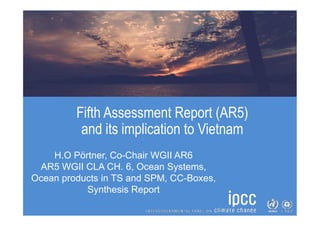 Fifth Assessment Report (AR5)
and its implication to Vietnam
H.O Pörtner, Co-Chair WGII AR6
AR5 WGII CLA CH. 6, Ocean Systems,
Ocean products in TS and SPM, CC-Boxes,
Synthesis Report
 