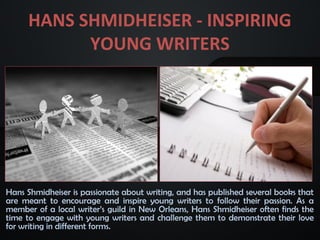 HANS SHMIDHEISER - INSPIRING
YOUNG WRITERS
Hans Shmidheiser is passionate about writing, and has published several books that
are meant to encourage and inspire young writers to follow their passion. As a
member of a local writer’s guild in New Orleans, Hans Shmidheiser often finds the
time to engage with young writers and challenge them to demonstrate their love
for writing in different forms.
 