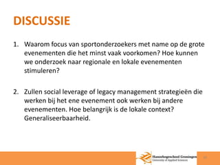 DISCUSSIE 
1. Waarom focus van sportonderzoekers met name op de grote 
evenementen die het minst vaak voorkomen? Hoe kunnen 
we onderzoek naar regionale en lokale evenementen 
stimuleren? 
2. Zullen social leverage of legacy management strategieën die 
werken bij het ene evenement ook werken bij andere 
evenementen. Hoe belangrijk is de lokale context? 
Generaliseerbaarheid. 
10 
 