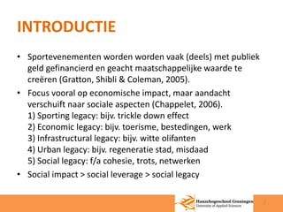 INTRODUCTIE 
• Sportevenementen worden worden vaak (deels) met publiek 
geld gefinancierd en geacht maatschappelijke waarde te 
creëren (Gratton, Shibli & Coleman, 2005). 
• Focus vooral op economische impact, maar aandacht 
verschuift naar sociale aspecten (Chappelet, 2006). 
1) Sporting legacy: bijv. trickle down effect 
2) Economic legacy: bijv. toerisme, bestedingen, werk 
3) Infrastructural legacy: bijv. witte olifanten 
4) Urban legacy: bijv. regeneratie stad, misdaad 
5) Social legacy: f/a cohesie, trots, netwerken 
• Social impact > social leverage > social legacy 
2 
 