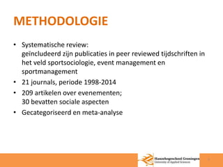 METHODOLOGIE 
• Systematische review: 
geïncludeerd zijn publicaties in peer reviewed tijdschriften in 
het veld sportsociologie, event management en 
sportmanagement 
• 21 journals, periode 1998-2014 
• 209 artikelen over evenementen; 
30 bevatten sociale aspecten 
• Gecategoriseerd en meta-analyse 
3 
 