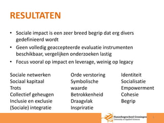 RESULTATEN 
• Sociale impact is een zeer breed begrip dat erg divers 
gedefinieerd wordt 
• Geen volledig geaccepteerde evaluatie instrumenten 
beschikbaar, vergelijken onderzoeken lastig 
• Focus vooral op impact en leverage, weinig op legacy 
Sociale netwerken 
Sociaal kapitaal 
Trots 
Collectief geheugen 
Inclusie en exclusie 
(Sociale) integratie 
Orde verstoring 
Symbolische 
waarde 
Betrokkenheid 
Draagvlak 
Inspriratie 
Identiteit 
Socialisatie 
Empowerment 
Cohesie 
Begrip 
5 
 
