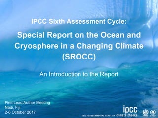 IPCC Sixth Assessment Cycle:
Special Report on the Ocean and
Cryosphere in a Changing Climate
(SROCC)
First Lead Author Meeting
Nadi, Fiji
2-6 October 2017
An Introduction to the Report
 