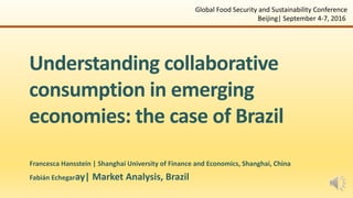 Understanding collaborative
consumption in emerging
economies: the case of Brazil
Francesca Hansstein | Shanghai University of Finance and Economics, Shanghai, China
Fabián Echegaray| Market Analysis, Brazil
Global Food Security and Sustainability Conference
Beijing| September 4-7, 2016
 