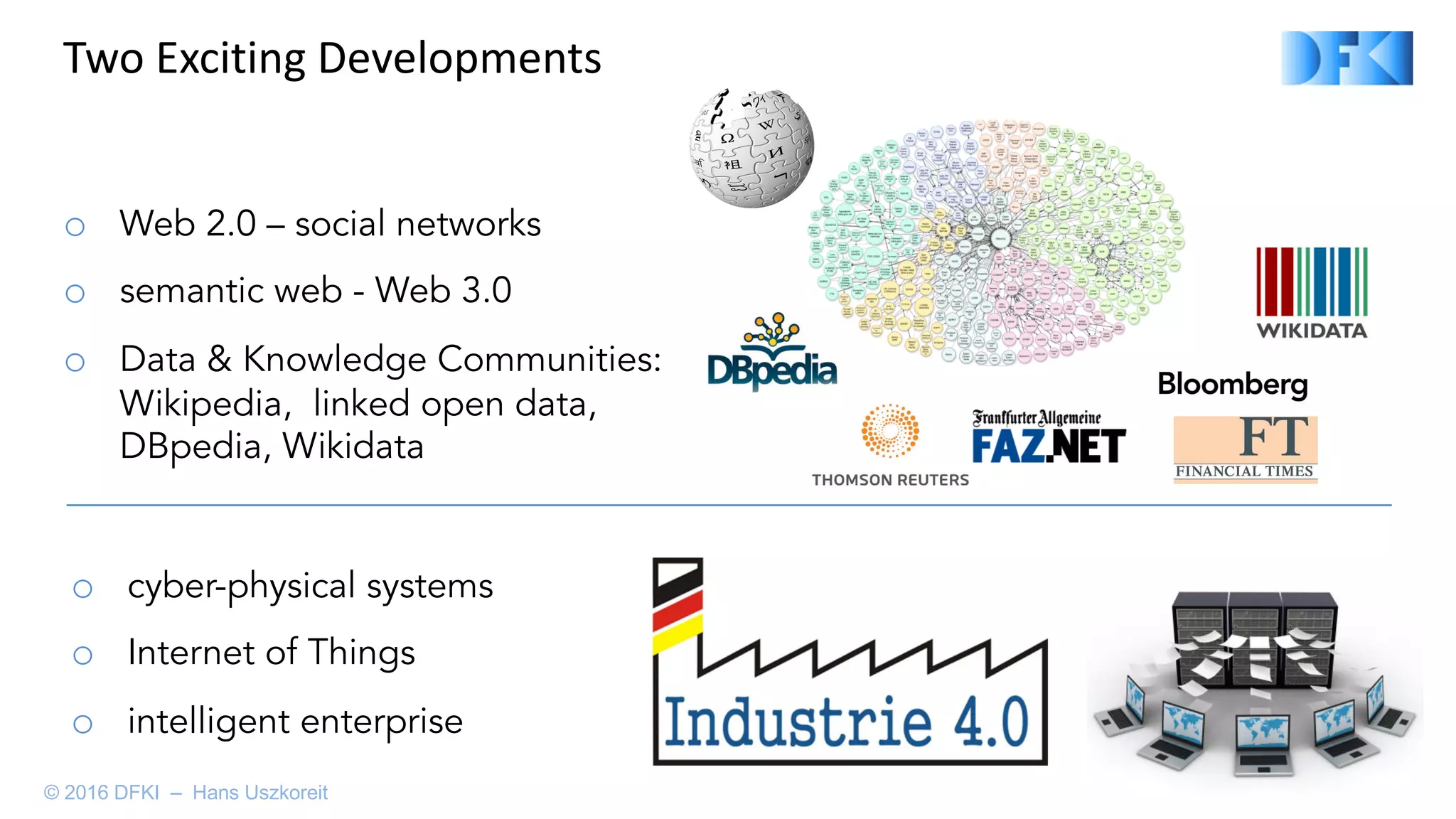 o Web 2.0 – social networks
o semantic web - Web 3.0
o Data & Knowledge Communities:
Wikipedia, linked open data,
DBpedia, Wikidata
o cyber-physical systems
o Internet of Things
o intelligent enterprise
Two	Exciting	Developments
© 2016 DFKI – Hans Uszkoreit
 