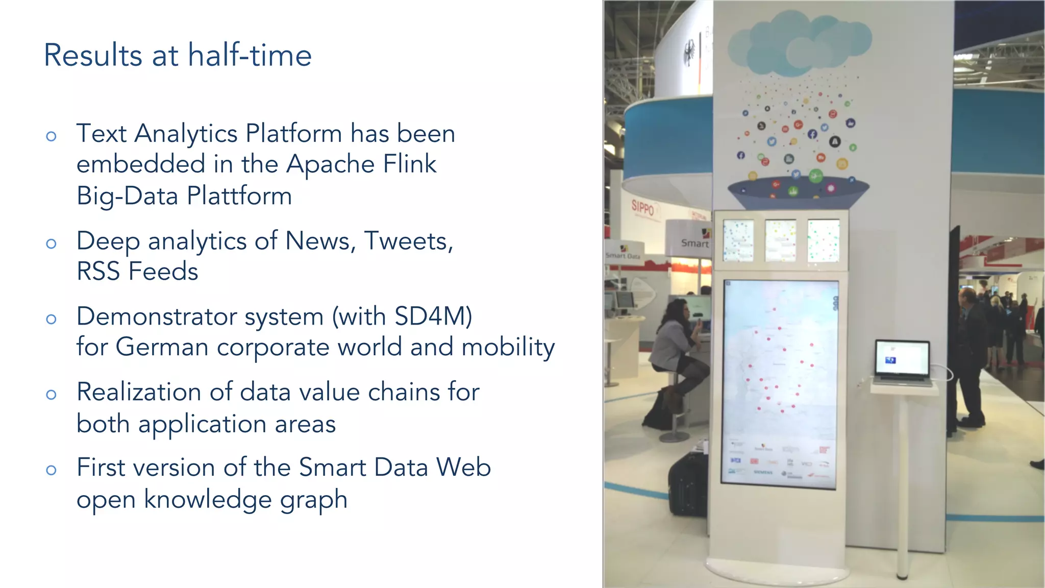 Results at half-time
○ Text Analytics Platform has been
embedded in the Apache Flink
Big-Data Plattform
○ Deep analytics of News, Tweets,
RSS Feeds
○ Demonstrator system (with SD4M)
for German corporate world and mobility
○ Realization of data value chains for
both application areas
○ First version of the Smart Data Web
open knowledge graph
 