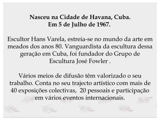 Nasceu na Cidade de Havana, Cuba. Em 5 de Julho de 1967.   Escultor Hans Varela, estreia-se no mundo da arte em meados dos anos 80. Vanguardista da escultura dessa geração em Cuba, foi fundador do Grupo de Escultura José Fowler . Vários meios de difusão têm valorizado o seu trabalho. Conta no seu trajecto artístico com mais de 40 exposições colectivas,  20 pessoais e participação em vários eventos internacionais. 