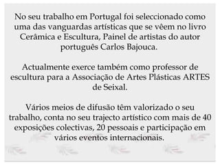 No seu trabalho em Portugal foi seleccionado como uma das vanguardas artísticas que se vêem no livro Cerâmica e Escultura, Painel de artistas do autor português Carlos Bajouca.  Actualmente exerce também como professor de escultura para a Associação de Artes Plásticas ARTES de Seixal. Vários meios de difusão têm valorizado o seu trabalho, conta no seu trajecto artístico com mais de 40 exposições colectivas, 20 pessoais e participação em vários eventos internacionais.   