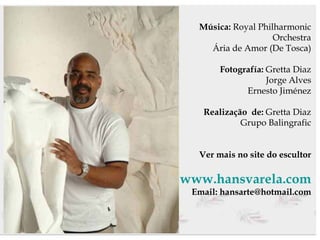 Música:  Royal Philharmonic Orchestra Ária de Amor (De Tosca) Fotografía:  Gretta Diaz Jorge Alves Ernesto Jiménez Realização  de:  Gretta Diaz Grupo Balingrafic Ver mais no site do escultor www.hansvarela.com Email: hansarte@hotmail.com 