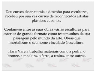 Deu cursos de anatomia e desenho para escultores, recebeu por sua vez cursos de reconhecidos artistas plásticos cubanos.  Contam-se entre as suas obras várias esculturas para exterior de grande formato como testemunhos da sua passagem pelo mundo da arte. Obras que imortalizam o seu nome vinculado à escultura.  Hans Varela trabalha materiais como a pedra, o bronze, a madeira, o ferro, a resina, entre outros. 