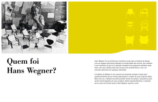 Quem foi       Hans Wegner foi um artista que contribuiu muito para a história do design,
               com um legado importante baseado na simplicidade das formas. Seu trabalho
               é um manifesto de que só a atenção verdadeira aos pequenos detalhes pode



Hans Wegner?
               fazer com que a beleza seja mais do que uma característica, e sim, um
               conceito admirável em qualquer dimensão.

               O trabalho de Wegner é um conjunto de respostas simples e belas para
               questionamentos de um artista apaixonado e curador de suas próprias idéias.
               Mais uma vez, a Maestra escolhe grandes nomes do design e arquitetura para
               serem homenageados em seus projetos. Neste empreendimento, o exemplo
               serve como um brinde tanto a Hans Wegner, quanto a você.
 