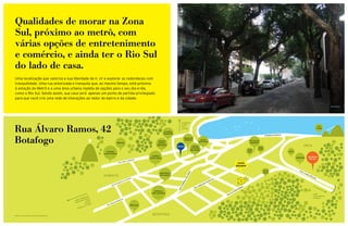 Qualidades de morar na Zona
Sul, próximo ao metrô, com
várias opções de entretenimento
e comércio, e ainda ter o Rio Sul
do lado de casa.
Uma localização que valoriza a sua liberdade de ir, vir e explorar as redondezas com
tranquilidade. Uma rua arborizada e tranquila que, ao mesmo tempo, está próxima
à estação do Metrô e a uma área urbana repleta de opções para o seu dia-a-dia,
como o Rio Sul. Sendo assim, sua casa será apenas um ponto de partida privilegiado
para que você crie uma rede de interações ao redor do bairro e da cidade.

                                                                                                                                                                                                                                                                                                       foto do local




                                                                                                                                                FLAMENGO




Rua Álvaro Ramos, 42
                                                                                                                                                GLÓRIA
                                                                                                                                                LAPA                                                                                                                                            IATE
                                                                                                                                                CENTRO                                                                                                                                         CLUBE
                                                                                                                                 ALIANÇA
                                                                                                                                FRANCESA
                                                                                                                                                                                                                                           AVENIDA PASTEUR



Botafogo                                                                          BRASAS
                                                                                                                          CINEMA
                                                                                                                          ESPAÇO
                                                                                                                         BOTAFOGO
                                                                                                                                           METRÔ
                                                                                                                                                   MERCADO
                                                                                                                                                   MUNDIAL


                                                                                                                                                                 CINEMA
                                                                                                                                                                         BAIXO
                                                                                                                                                                       BOTAFOGO
                                                                                                                                                                                                                            RIO PLAZA
                                                                                                                                                                                                                            SHOPPING
                                                                                                                                                                                                                                                                            URCA
                                                                                                                                                                                                                                    TOK&
                                                                                                                                                                ESTAÇÃO
                                                                                                                                                                                                                          JOE&      STOK
                                                                                                                                                               BOTAFOGO
                                                                     COLÉGIO                                                                                                                                              LEO’s                              UFRJ
                                                                   SANTO INÁCIO
                                                                                                                    COLÉGIO                                                                                                                                                        SHOPPING
                                                                                                                   SANTA ROSA                                                                                                                                       CANECÃO
                                                                                                                                                                                                                                                                                    RIO SUL
                                                                                                  LEM   ENTE
                                                                                      RUA   SÃO C
                                                                                                                                                                                                            HANS
                                                                                                                                                                                                           WEGNER
                                                                                                                                                                                                                                           MIAM                        RU
                                                                                                                                                                                                                                                                         AL




                                                                                                                                                          O
                                                                                                                           HORTIFRUTI                                                                                                      MIAM




                                                                                                                                                          OR
                                                                                                                                                                                                                                                                              AU
                                                                                                                                                                                                                                                                                RO
                                                                   HUMAITÁ                                                 BOTAFOGO




                                                                                                                                                        LID
                                                                                                                                                                                                                                                                                     MÜ
                                                                                                                                                                                                                                                                                       LL
                                                                                                                                                                                                                                                                                          ER



                                                                                                                                                     PO
                                                                                                     RIA                                                                                  LA
                                                                                                  PÁT                                                                                    E

                                                                                                                                                    L
                                                                                             DA                                                                                      INT
                                                                                                                                                 RA
                                                                                       IOS                                                                                         QU
                                                                                  TÁR                                                                                          O
                                                                                                                                                NE
                                                                            LUN                                                                                             LD
                                                                          VO                                                                                              NA
                                                                                                                                             GE

                                                                                                                                                                       R
                                                                                                                                                                    AA                                                S
                                                                                                                                                                  RU                                               MO
                                                                                                                                            A




                                                                                                                                                                                                                 RA
                                                                                                                                           RU




                                                                                                                                                                                                             O
                                                                                                                      HOSPITAL                                                                         V  AR
                                                                                                                    PRÓ CARDÍACO                                                                     ÁL
                                                                                                                                                                                                 A                                                                                        LEME
                                                                                                                                                                                               RU
                                                              S                                                                                                                                                                                                                           COPACABANA
                                                         UÇA
                                                      EBO NICO                                                                                                                                                                                                                            IPANEMA
                                                   LR    Â                              ETO
                                              T ÚNE M BOT AGOA                     RR
                                                  DI     L                       BA
                                              JAR            LON          EN
                                                                             A
                                                         LEB CA        AM
                                                           TIJU      RU                                 PREZUNIC
                                                        DA
                                                     RA
                                                 BAR



Mapa fora de escala, meramente ilustrativo.
                                                                                                                     BOTAFOGO
 