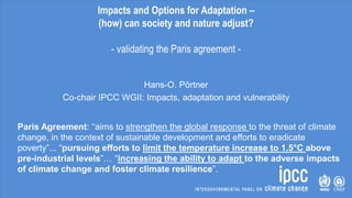 Impacts and Options for Adaptation –
(how) can society and nature adjust?
- validating the Paris agreement -
Hans-O. Pörtner
Co-chair IPCC WGII: Impacts, adaptation and vulnerability
Paris Agreement: “aims to strengthen the global response to the threat of climate
change, in the context of sustainable development and efforts to eradicate
poverty”... “pursuing efforts to limit the temperature increase to 1.5°C above
pre-industrial levels”… “increasing the ability to adapt to the adverse impacts
of climate change and foster climate resilience”.
 
