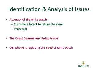 Identification & Analysis of Issues 
• Accuracy of the wrist watch 
– Customers forgot to return the stem 
– Perpetual 
• The Great Depression- ‘Rolex Prince’ 
• Cell phone is replacing the need of wrist watch 
 