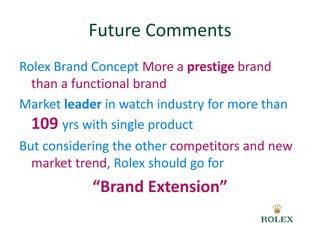 Future Comments 
Rolex Brand Concept More a prestige brand 
than a functional brand 
Market leader in watch industry for more than 
109 yrs with single product 
But considering the other competitors and new 
market trend, Rolex should go for 
“Brand Extension” 
 