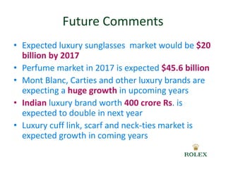 Future Comments 
• Expected luxury sunglasses market would be $20 
billion by 2017 
• Perfume market in 2017 is expected $45.6 billion 
• Mont Blanc, Carties and other luxury brands are 
expecting a huge growth in upcoming years 
• Indian luxury brand worth 400 crore Rs. is 
expected to double in next year 
• Luxury cuff link, scarf and neck-ties market is 
expected growth in coming years 
 
