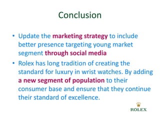 Conclusion 
• Update the marketing strategy to include 
better presence targeting young market 
segment through social media 
• Rolex has long tradition of creating the 
standard for luxury in wrist watches. By adding 
a new segment of population to their 
consumer base and ensure that they continue 
their standard of excellence. 
 