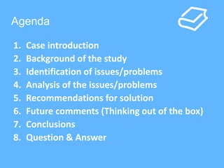 Agenda 
1. Case introduction 
2. Background of the study 
3. Identification of issues/problems 
4. Analysis of the issues/problems 
5. Recommendations for solution 
6. Future comments (Thinking out of the box) 
7. Conclusions 
8. Question & Answer 
 