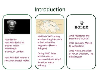 Introduction 
Founded by 
Hans Wilsdorf & his 
brother in law 
Alfred Davis 
In 1905, In London 
Hans Wilsdorf neither a 
swiss nor a watch maker 
1908 Registered the 
trademark “ROLEX” 
1919 Company Moved 
to Switzerland 
1926 Next Generation 
of ROLEX was born, The 
Rolex Oyster 
Middle of 16th century 
watch making introduce 
in Switzerland by 
Huguenots (French 
Refugee) 
During 1840 Swiss 
watch industry 
surpassed the British & 
American watch 
industry 
 