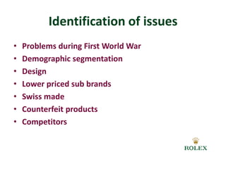 Identification of issues 
• Problems during First World War 
• Demographic segmentation 
• Design 
• Lower priced sub brands 
• Swiss made 
• Counterfeit products 
• Competitors 
 