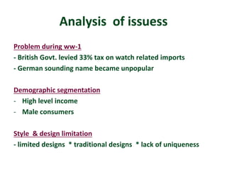 Analysis of issuess 
Problem during ww-1 
- British Govt. levied 33% tax on watch related imports 
- German sounding name became unpopular 
Demographic segmentation 
- High level income 
- Male consumers 
Style & design limitation 
- limited designs * traditional designs * lack of uniqueness 
 