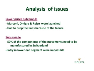 Analysis of issues 
Lower priced sub brands 
- Marconi, Omigra & Rolco were launched 
- Had to drop the lines because of the failure 
Swiss made 
- 50% of the components of the movements need to be 
manufactured in Switzerland 
-Entry in lower end segment were impossible 
 