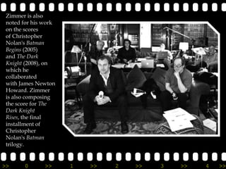 Zimmer is also
 noted for his work
 on the scores
 of Christopher
 Nolan's Batman
 Begins (2005)
 and The Dark
 Knight (2008), on
 which he
 collaborated
 with James Newton
 Howard. Zimmer
 is also composing
 the score for The
 Dark Knight
 Rises, the final
 installment of
 Christopher
 Nolan's Batman
 trilogy.


>>     0       >>     1   >>   2   >>   3   >>   4   >>
 
