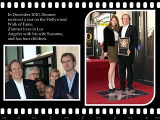 In December 2010, Zimmer
     received a star on the Hollywood
     Walk of Fame.
     Zimmer lives in Los
     Angeles with his wife Suzanne,
     and has four children.




>>        0       >>       1       >>   2   >>   3   >>   4   >>
 
