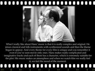 What I really like about Hans’ music is that it is really complex and original. He
      mixes classical and folk instruments with synthesized sounds and then the theme
      began to appear. And every theme for every film is unique and you remember it
          even if you’ve seen movie only ones. Hans makes really complicated and
     imaginative tracks and each of them has a character, which is extremely suitable for
      the plot. His music makes an atmosphere and when we watch film we really feel
                              it, we feel the mood of the moment.


>>         0       >>        1       >>        2       >>        3       >>        4        >>
 