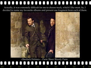 Actually, it was extremely difficult for me to choose track, which I like most. So, I
 decided to name my favourite albums and present one fragment from each of them.




                     «Sherlock Holmes» - Panic Sheer Bloody Panic


>>      0       >>         1       >>        2       >>         3       >>        4       >>
 