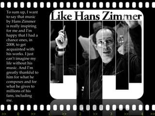 To sum up, I want
     to say that music
     by Hans Zimmer
     is really inspiring
     for me and I’m
     happy that I had a
     chance ones, in
     2008, to get
     acquainted with
     his works. I just
     can’t imagine my
     life without his
     music. And I’m
     greatly thankful to
     him for what he
     composes and for
     what he gives to
     millions of his
     fans, including
     me.


>>         0       >>      1   >>   2   >>   3   >>   4   >>
 