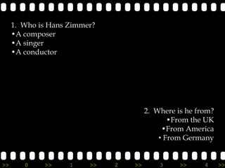 1. Who is Hans Zimmer?
     •A composer
     •A singer
     •A conductor




                                       2. Where is he from?
                                              •From the UK
                                            •From America
                                           • From Germany


>>      0    >>     1    >>   2   >>       3     >>     4     >>
 