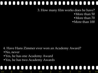 3. How many film works does he have?
                                           •More than 50
                                           •More than 70
                                          •More than 100




 4. Have Hans Zimmer ever won an Academy Award?
 •No, never
 •Yes, he has one Academy Award
 •Yes, he has two Academy Awards


>>   0    >>     1    >>    2     >>     3    >>     4      >>
 