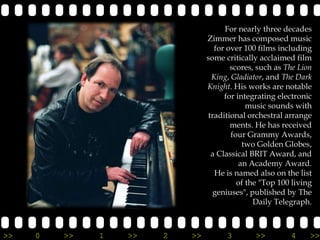 For nearly three decades
                                Zimmer has composed music
                                  for over 100 films including
                                some critically acclaimed film
                                       scores, such as The Lion
                                 King, Gladiator, and The Dark
                                Knight. His works are notable
                                     for integrating electronic
                                            music sounds with
                                traditional orchestral arrange
                                       ments. He has received
                                       four Grammy Awards,
                                           two Golden Globes,
                                 a Classical BRIT Award, and
                                          an Academy Award.
                                  He is named also on the list
                                         of the "Top 100 living
                                  geniuses", published by The
                                              Daily Telegraph.



>>   0   >>   1   >>   2   >>         3       >>        4     >>
 